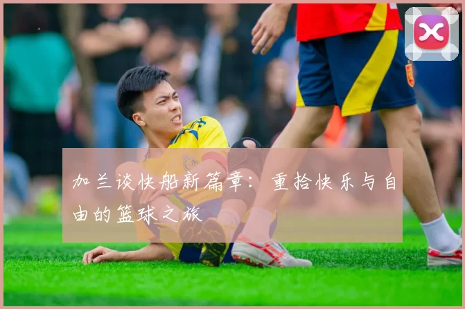加兰谈快船新篇章：重拾快乐与自由的篮球之旅