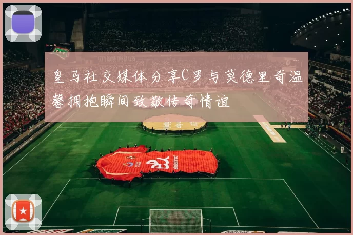 皇马社交媒体分享C罗与莫德里奇温馨拥抱瞬间致敬传奇情谊