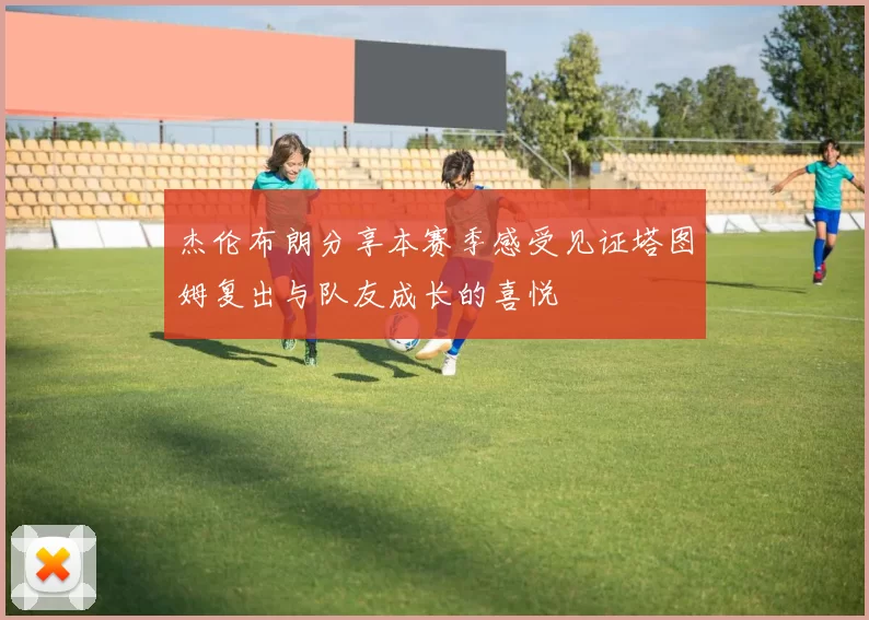 杰伦布朗分享本赛季感受见证塔图姆复出与队友成长的喜悦