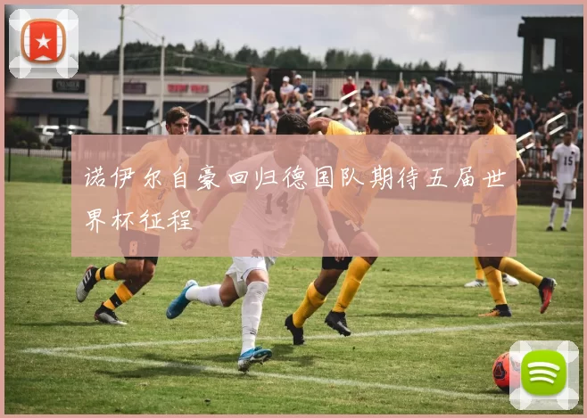 诺伊尔自豪回归德国队期待五届世界杯征程