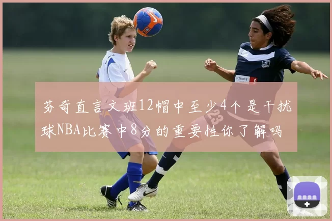 芬奇直言文班12帽中至少4个是干扰球NBA比赛中8分的重要性你了解吗