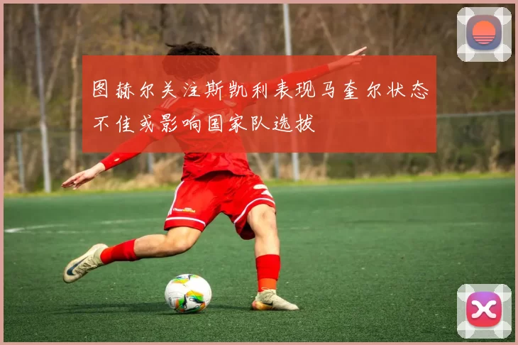 图赫尔关注斯凯利表现马奎尔状态不佳或影响国家队选拔