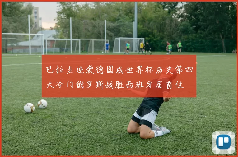 巴拉圭逆袭德国成世界杯历史第四大冷门俄罗斯战胜西班牙居首位
