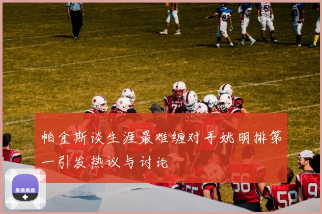 帕金斯谈生涯最难缠对手姚明排第一引发热议与讨论