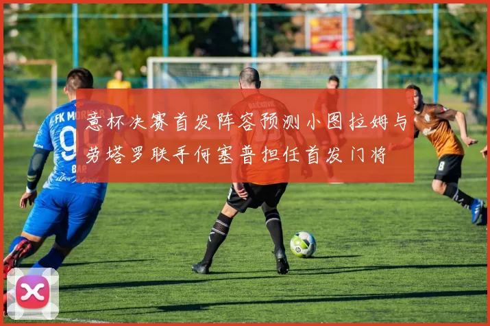 意杯决赛首发阵容预测小图拉姆与劳塔罗联手何塞普担任首发门将